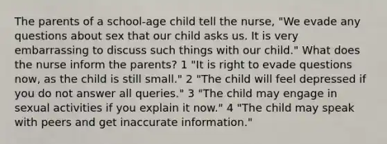 The parents of a school-age child tell the nurse, "We evade any questions about sex that our child asks us. It is very embarrassing to discuss such things with our child." What does the nurse inform the parents? 1 "It is right to evade questions now, as the child is still small." 2 "The child will feel depressed if you do not answer all queries." 3 "The child may engage in sexual activities if you explain it now." 4 "The child may speak with peers and get inaccurate information."