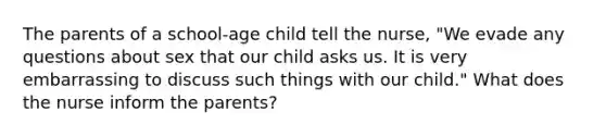 The parents of a school-age child tell the nurse, "We evade any questions about sex that our child asks us. It is very embarrassing to discuss such things with our child." What does the nurse inform the parents?