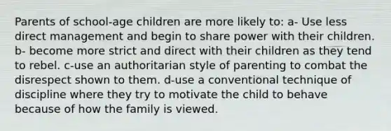 Parents of school-age children are more likely to: a- Use less direct management and begin to share power with their children. b- become more strict and direct with their children as they tend to rebel. c-use an authoritarian style of parenting to combat the disrespect shown to them. d-use a conventional technique of discipline where they try to motivate the child to behave because of how the family is viewed.