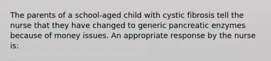 The parents of a school-aged child with cystic fibrosis tell the nurse that they have changed to generic pancreatic enzymes because of money issues. An appropriate response by the nurse is: