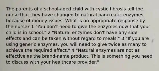 The parents of a school-aged child with cystic fibrosis tell the nurse that they have changed to natural pancreatic enzymes because of money issues. What is an appropriate response by the nurse? 1 "You don't need to give the enzymes now that your child is in school." 2 "Natural enzymes don't have any side effects and can be taken without regard to meals." 3 "If you are using generic enzymes, you will need to give twice as many to achieve the required effect." 4 "Natural enzymes are not as effective as the brand-name product. This is something you need to discuss with your healthcare provider."