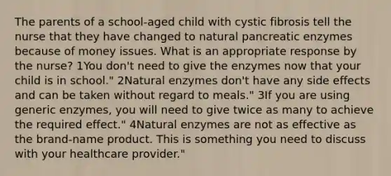 The parents of a school-aged child with cystic fibrosis tell the nurse that they have changed to natural pancreatic enzymes because of money issues. What is an appropriate response by the nurse? 1You don't need to give the enzymes now that your child is in school." 2Natural enzymes don't have any side effects and can be taken without regard to meals." 3If you are using generic enzymes, you will need to give twice as many to achieve the required effect." 4Natural enzymes are not as effective as the brand-name product. This is something you need to discuss with your healthcare provider."