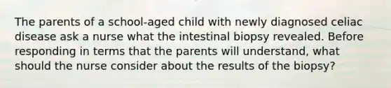 The parents of a school-aged child with newly diagnosed celiac disease ask a nurse what the intestinal biopsy revealed. Before responding in terms that the parents will understand, what should the nurse consider about the results of the biopsy?