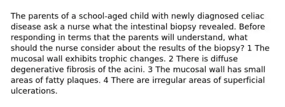 The parents of a school-aged child with newly diagnosed celiac disease ask a nurse what the intestinal biopsy revealed. Before responding in terms that the parents will understand, what should the nurse consider about the results of the biopsy? 1 The mucosal wall exhibits trophic changes. 2 There is diffuse degenerative fibrosis of the acini. 3 The mucosal wall has small areas of fatty plaques. 4 There are irregular areas of superficial ulcerations.