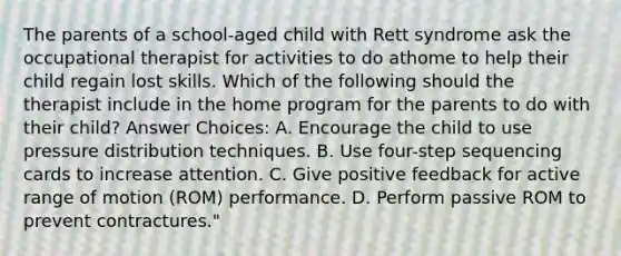 The parents of a school-aged child with Rett syndrome ask the occupational therapist for activities to do athome to help their child regain lost skills. Which of the following should the therapist include in the home program for the parents to do with their child? Answer Choices: A. Encourage the child to use pressure distribution techniques. B. Use four-step sequencing cards to increase attention. C. Give positive feedback for active range of motion (ROM) performance. D. Perform passive ROM to prevent contractures."