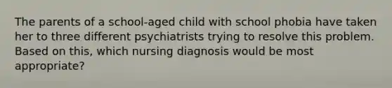 The parents of a school-aged child with school phobia have taken her to three different psychiatrists trying to resolve this problem. Based on this, which nursing diagnosis would be most appropriate?