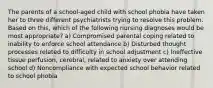 The parents of a school-aged child with school phobia have taken her to three different psychiatrists trying to resolve this problem. Based on this, which of the following nursing diagnoses would be most appropriate? a) Compromised parental coping related to inability to enforce school attendance b) Disturbed thought processes related to difficulty in school adjustment c) Ineffective tissue perfusion, cerebral, related to anxiety over attending school d) Noncompliance with expected school behavior related to school phobia