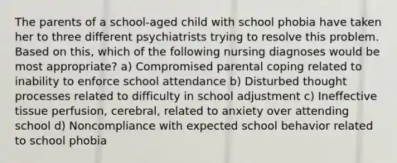 The parents of a school-aged child with school phobia have taken her to three different psychiatrists trying to resolve this problem. Based on this, which of the following nursing diagnoses would be most appropriate? a) Compromised parental coping related to inability to enforce school attendance b) Disturbed thought processes related to difficulty in school adjustment c) Ineffective tissue perfusion, cerebral, related to anxiety over attending school d) Noncompliance with expected school behavior related to school phobia