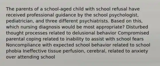 The parents of a school-aged child with school refusal have received professional guidance by the school psychologist, pediatrician, and three different psychiatrists. Based on this, which nursing diagnosis would be most appropriate? Disturbed thought processes related to delusional behavior Compromised parental coping related to inability to assist with school fears Noncompliance with expected school behavior related to school phobia Ineffective tissue perfusion, cerebral, related to anxiety over attending school