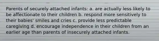 Parents of securely attached infants: a. are actually less likely to be affectionate to their children b. respond more sensitively to their babies' smiles and cries c. provide less predictable caregiving d. encourage independence in their children from an earlier age than parents of insecurely attached infants.