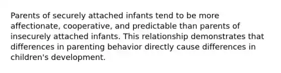 Parents of securely attached infants tend to be more affectionate, cooperative, and predictable than parents of insecurely attached infants. This relationship demonstrates that differences in parenting behavior directly cause differences in children's development.