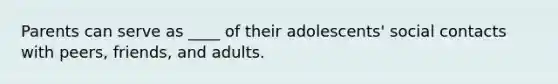 Parents can serve as ____ of their adolescents' social contacts with peers, friends, and adults.