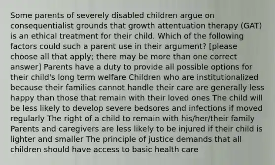 Some parents of severely disabled children argue on consequentialist grounds that growth attentuation therapy (GAT) is an ethical treatment for their child. Which of the following factors could such a parent use in their argument? [please choose all that apply; there may be more than one correct answer] Parents have a duty to provide all possible options for their child's long term welfare Children who are institutionalized because their families cannot handle their care are generally less happy than those that remain with their loved ones The child will be less likely to develop severe bedsores and infections if moved regularly The right of a child to remain with his/her/their family Parents and caregivers are less likely to be injured if their child is lighter and smaller The principle of justice demands that all children should have access to basic health care