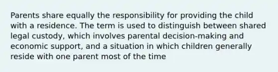 Parents share equally the responsibility for providing the child with a residence. The term is used to distinguish between shared legal custody, which involves parental decision-making and economic support, and a situation in which children generally reside with one parent most of the time