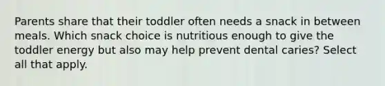 Parents share that their toddler often needs a snack in between meals. Which snack choice is nutritious enough to give the toddler energy but also may help prevent dental caries? Select all that apply.