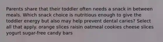 Parents share that their toddler often needs a snack in between meals. Which snack choice is nutritious enough to give the toddler energy but also may help prevent dental caries? Select all that apply. orange slices raisin oatmeal cookies cheese slices yogurt sugar-free candy bars