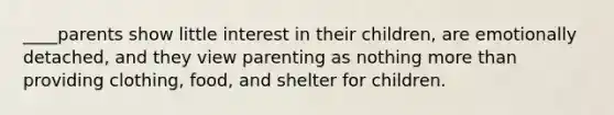 ____parents show little interest in their children, are emotionally detached, and they view parenting as nothing more than providing clothing, food, and shelter for children.