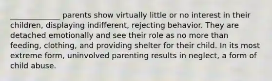 _____________ parents show virtually little or no interest in their children, displaying indifferent, rejecting behavior. They are detached emotionally and see their role as no more than feeding, clothing, and providing shelter for their child. In its most extreme form, uninvolved parenting results in neglect, a form of child abuse.