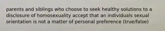 parents and siblings who choose to seek healthy solutions to a disclosure of homosexuality accept that an individuals sexual orientation is not a matter of personal preference (true/false)