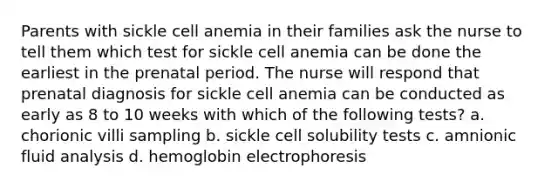 Parents with sickle cell anemia in their families ask the nurse to tell them which test for sickle cell anemia can be done the earliest in the prenatal period. The nurse will respond that prenatal diagnosis for sickle cell anemia can be conducted as early as 8 to 10 weeks with which of the following tests? a. chorionic villi sampling b. sickle cell solubility tests c. amnionic fluid analysis d. hemoglobin electrophoresis