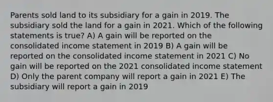 Parents sold land to its subsidiary for a gain in 2019. The subsidiary sold the land for a gain in 2021. Which of the following statements is true? A) A gain will be reported on the consolidated income statement in 2019 B) A gain will be reported on the consolidated income statement in 2021 C) No gain will be reported on the 2021 consolidated income statement D) Only the parent company will report a gain in 2021 E) The subsidiary will report a gain in 2019