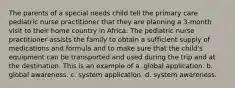 The parents of a special needs child tell the primary care pediatric nurse practitioner that they are planning a 3-month visit to their home country in Africa. The pediatric nurse practitioner assists the family to obtain a sufficient supply of medications and formula and to make sure that the child's equipment can be transported and used during the trip and at the destination. This is an example of a. global application. b. global awareness. c. system application. d. system awareness.