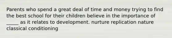 Parents who spend a great deal of time and money trying to find the best school for their children believe in the importance of _____ as it relates to development. nurture replication nature classical conditioning