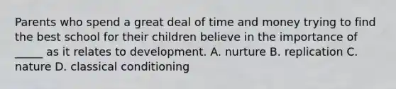 Parents who spend a great deal of time and money trying to find the best school for their children believe in the importance of _____ as it relates to development. A. nurture B. replication C. nature D. classical conditioning