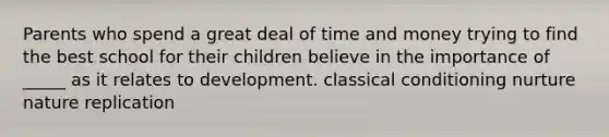 Parents who spend a great deal of time and money trying to find the best school for their children believe in the importance of _____ as it relates to development. classical conditioning nurture nature replication