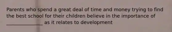 Parents who spend a great deal of time and money trying to find the best school for their children believe in the importance of _______________ as it relates to development