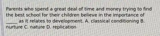 Parents who spend a great deal of time and money trying to find the best school for their children believe in the importance of _____ as it relates to development. A. classical conditioning B. nurture C. nature D. replication