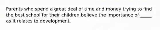 Parents who spend a great deal of time and money trying to find the best school for their children believe the importance of _____ as it relates to development.