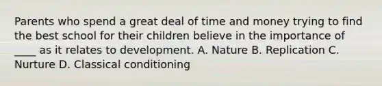 Parents who spend a great deal of time and money trying to find the best school for their children believe in the importance of ____ as it relates to development. A. Nature B. Replication C. Nurture D. Classical conditioning