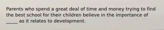 Parents who spend a great deal of time and money trying to find the best school for their children believe in the importance of _____ as it relates to development.