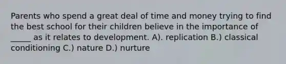 Parents who spend a great deal of time and money trying to find the best school for their children believe in the importance of _____ as it relates to development. A). replication B.) classical conditioning C.) nature D.) nurture