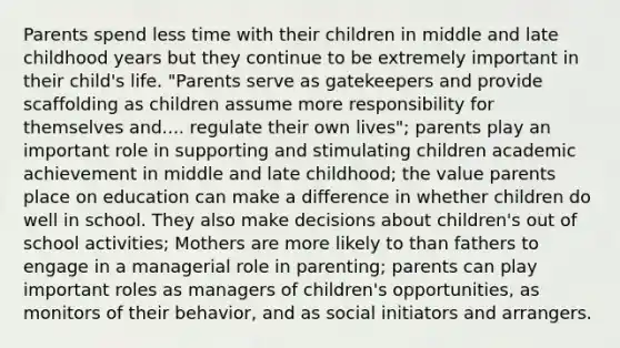 Parents spend less time with their children in middle and late childhood years but they continue to be extremely important in their child's life. "Parents serve as gatekeepers and provide scaffolding as children assume more responsibility for themselves and.... regulate their own lives"; parents play an important role in supporting and stimulating children academic achievement in middle and late childhood; the value parents place on education can make a difference in whether children do well in school. They also make decisions about children's out of school activities; Mothers are more likely to than fathers to engage in a managerial role in parenting; parents can play important roles as managers of children's opportunities, as monitors of their behavior, and as social initiators and arrangers.