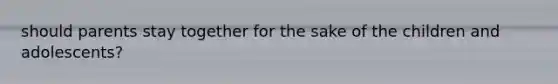 should parents stay together for the sake of the children and adolescents?