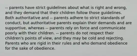 -- parents have strict guidelines about what is right and wrong, and they demand that their children follow those guidelines. Both authoritative and -- parents adhere to strict standards of conduct, but authoritative parents explain their demands and are supportive, whereas -- parents rely on force and communicate poorly with their children. -- parents do not respect their children's points of view, and they may be cold and rejecting. Parents who are rigid in their rules and who demand obedience for the sake of obedience.