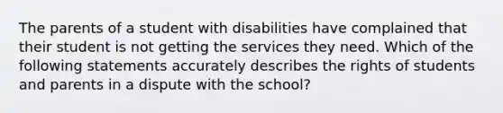 The parents of a student with disabilities have complained that their student is not getting the services they need. Which of the following statements accurately describes the rights of students and parents in a dispute with the school?