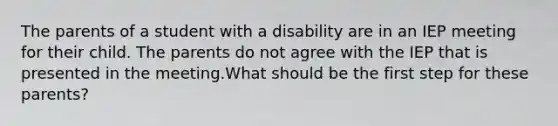 The parents of a student with a disability are in an IEP meeting for their child. The parents do not agree with the IEP that is presented in the meeting.What should be the first step for these parents?