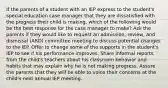 If the parents of a student with an IEP express to the student's special education case manager that they are dissatisfied with the progress their child is making, which of the following would be the best response for the case manager to make? Ask the parents if they would like to request an admission, review, and dismissal (ARD) committee meeting to discuss potential changes to the IEP. Offer to change some of the supports in the student's IEP to see if his performance improves. Share informal reports from the child's teachers about his classroom behavior and habits that may explain why he is not making progress. Assure the parents that they will be able to voice their concerns at the child's next annual IEP meeting.