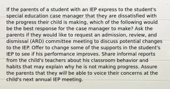 If the parents of a student with an IEP express to the student's special education case manager that they are dissatisfied with the progress their child is making, which of the following would be the best response for the case manager to make? Ask the parents if they would like to request an admission, review, and dismissal (ARD) committee meeting to discuss potential changes to the IEP. Offer to change some of the supports in the student's IEP to see if his performance improves. Share informal reports from the child's teachers about his classroom behavior and habits that may explain why he is not making progress. Assure the parents that they will be able to voice their concerns at the child's next annual IEP meeting.