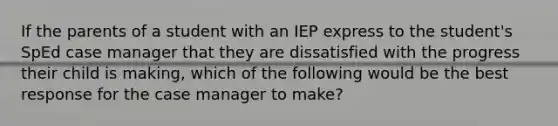 If the parents of a student with an IEP express to the student's SpEd case manager that they are dissatisfied with the progress their child is making, which of the following would be the best response for the case manager to make?