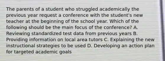 The parents of a student who struggled academically the previous year request a conference with the student's new teacher at the beginning of the school year. Which of the following should be the main focus of the conference? A. Reviewing standardized test data from previous years B. Providing information on local area tutors C. Explaining the new instructional strategies to be used D. Developing an action plan for targeted academic goals