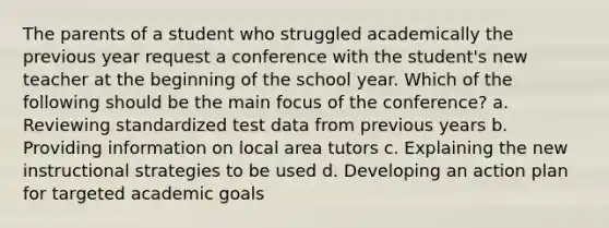 The parents of a student who struggled academically the previous year request a conference with the student's new teacher at the beginning of the school year. Which of the following should be the main focus of the conference? a. Reviewing standardized test data from previous years b. Providing information on local area tutors c. Explaining the new instructional strategies to be used d. Developing an action plan for targeted academic goals