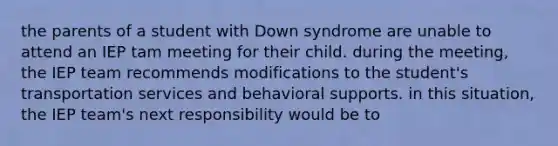 the parents of a student with Down syndrome are unable to attend an IEP tam meeting for their child. during the meeting, the IEP team recommends modifications to the student's transportation services and behavioral supports. in this situation, the IEP team's next responsibility would be to