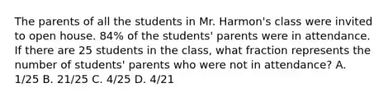 The parents of all the students in Mr. Harmon's class were invited to open house. 84% of the students' parents were in attendance. If there are 25 students in the class, what fraction represents the number of students' parents who were not in attendance? A. 1/25 B. 21/25 C. 4/25 D. 4/21