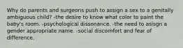 Why do parents and surgeons push to assign a sex to a genitally ambiguous child? -the desire to know what color to paint the baby's room. -psychological dissonance. -the need to asisgn a gender appropriate name. -social discomfort and fear of difference.