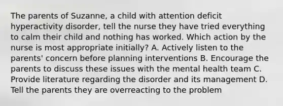 The parents of Suzanne, a child with attention deficit hyperactivity disorder, tell the nurse they have tried everything to calm their child and nothing has worked. Which action by the nurse is most appropriate initially? A. Actively listen to the parents' concern before planning interventions B. Encourage the parents to discuss these issues with the mental health team C. Provide literature regarding the disorder and its management D. Tell the parents they are overreacting to the problem