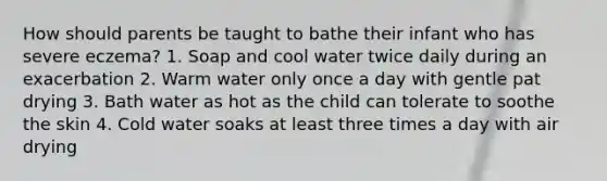 How should parents be taught to bathe their infant who has severe eczema? 1. Soap and cool water twice daily during an exacerbation 2. Warm water only once a day with gentle pat drying 3. Bath water as hot as the child can tolerate to soothe the skin 4. Cold water soaks at least three times a day with air drying